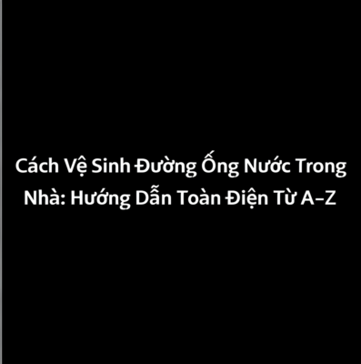 Cách Vệ Sinh Đường Ống Nước Trong Nhà: Hướng Dẫn Toàn Diện Từ A-Z